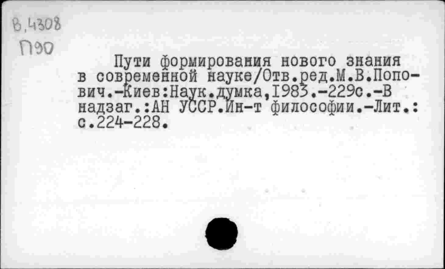 ﻿
ГВО
Пути формирования нового знания в современной науке/Отв.ред.М.В.Попович . -Киев:Наук.думка,I985.-229с.-В надзаг.:АН УССР.Йн-т философии.-Лит.: с.224-228.